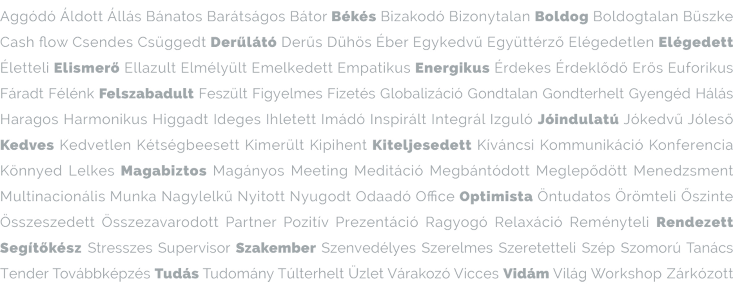Aggódó Áldott Állás Bánatos Barátságos Bátor Békés Bizakodó Bizonytalan Boldog Boldogtalan Büszke Cash flow Csendes Csüggedt Derűlátó Derűs Dühös Éber Egykedvű Együttérző Elégedetlen Elégedett Életteli Elismerő Ellazult Elmélyült Emelkedett Empatikus Energikus Érdekes Érdeklődő Erős Euforikus Fáradt Félénk Felszabadult Feszült Figyelmes Fizetés Globalizáció Gondtalan Gondterhelt Gyengéd Hálás Haragos Harmonikus Higgadt Ideges Ihletett Imádó Inspirált Integrál Izguló Jóindulatú Jókedvű Jóleső Kedves Kedvetlen Kétségbeesett Kimerült Kipihent Kiteljesedett Kíváncsi Kommunikáció Konferencia Könnyed Lelkes Magabiztos Magányos Meeting Meditáció Megbántódott Meglepődött Menedzsment Multinacionális Munka Nagylelkű Nyitott Nyugodt Odaadó Office Optimista Öntudatos Örömteli Őszinte Összeszedett Összezavarodott Partner Pozitív Prezentáció Ragyogó Relaxáció Reményteli Rendezett Segítőkész Stresszes Supervisor Szakember Szenvedélyes Szerelmes Szeretetteli Szép Szomorú Tanács Tender Továbbképzés Tudás Tudomány Túlterhelt Üzlet Várakozó Vicces Vidám Világ Workshop Zárkózott